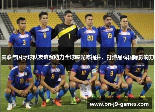 曼联与国际球队友谊赛助力全球曝光率提升，打造品牌国际影响力