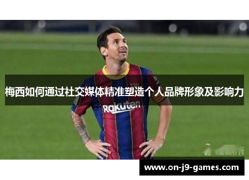 梅西如何通过社交媒体精准塑造个人品牌形象及影响力