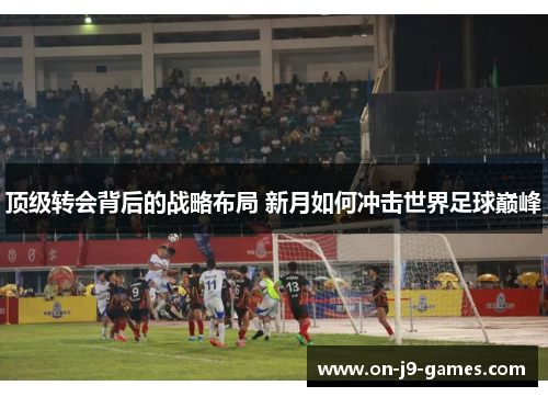 顶级转会背后的战略布局 新月如何冲击世界足球巅峰