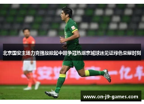 北京国安主场力克强敌掀起中超争冠热潮京城球迷见证绿色荣耀时刻