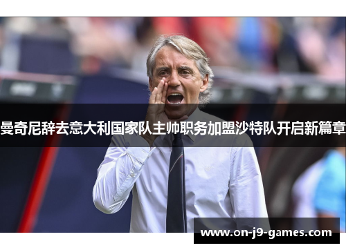 曼奇尼辞去意大利国家队主帅职务加盟沙特队开启新篇章