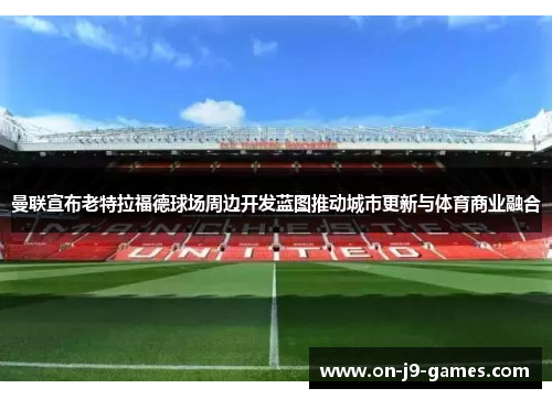 曼联宣布老特拉福德球场周边开发蓝图推动城市更新与体育商业融合